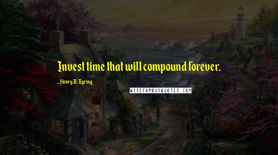 Henry B. Eyring Quotes: Invest time that will compound forever.