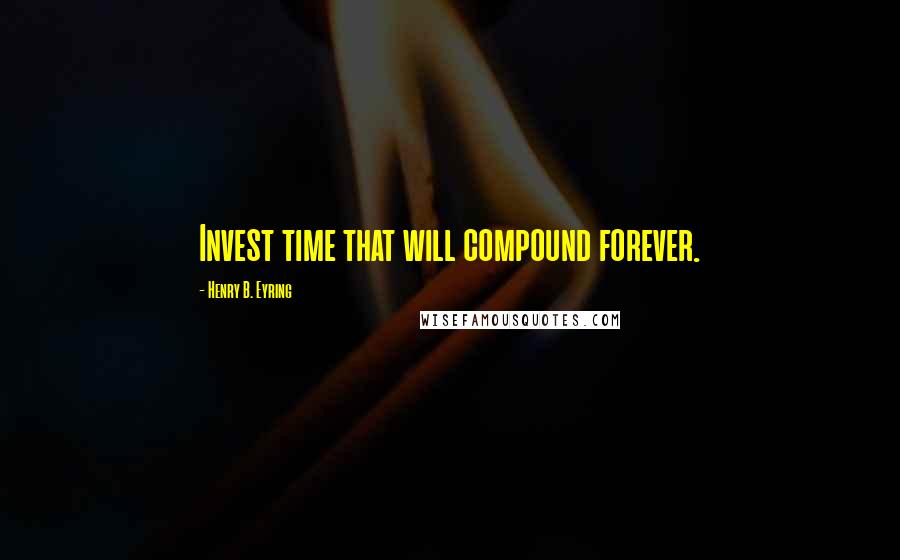 Henry B. Eyring Quotes: Invest time that will compound forever.