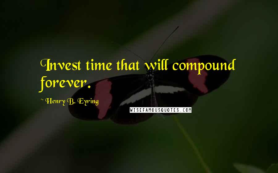 Henry B. Eyring Quotes: Invest time that will compound forever.