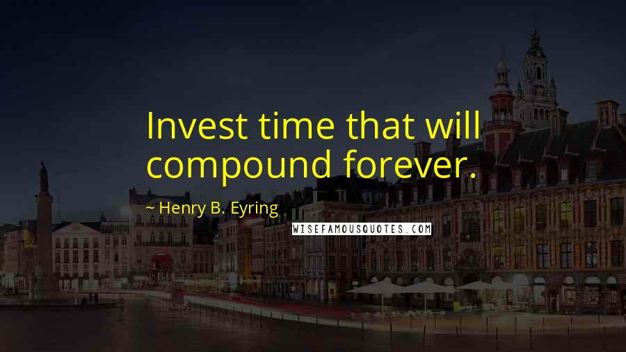 Henry B. Eyring Quotes: Invest time that will compound forever.