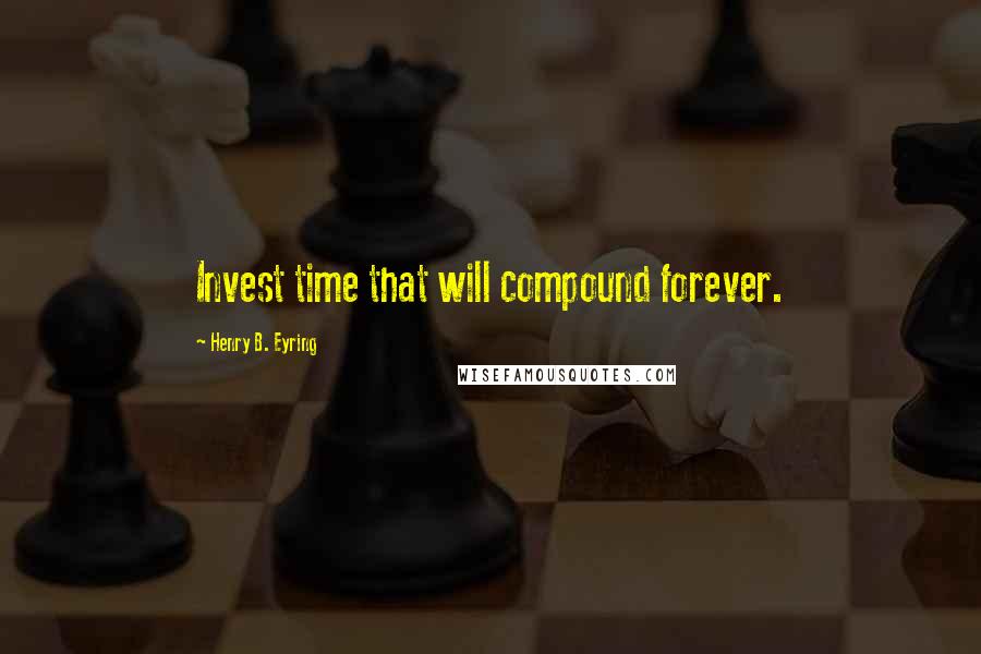 Henry B. Eyring Quotes: Invest time that will compound forever.