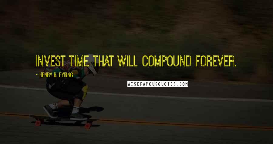 Henry B. Eyring Quotes: Invest time that will compound forever.