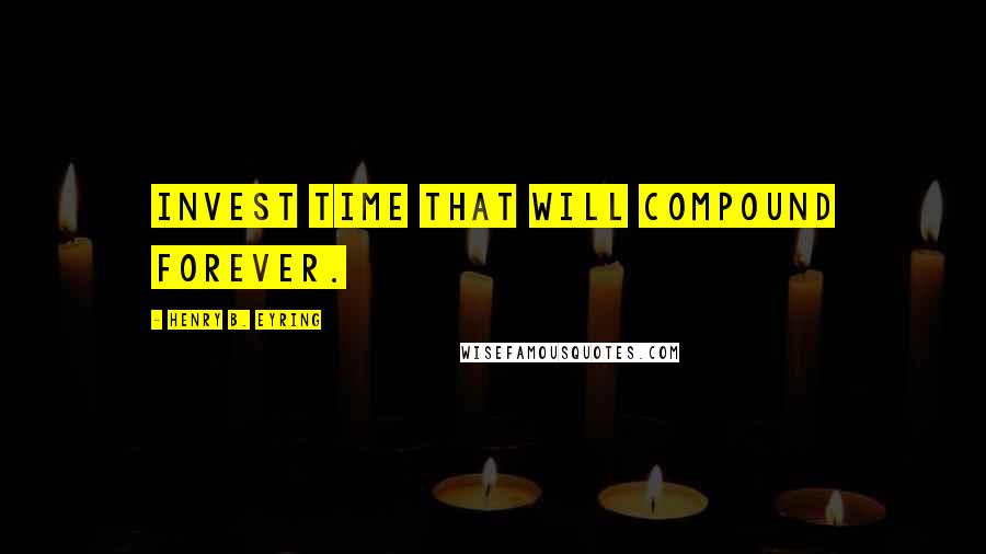 Henry B. Eyring Quotes: Invest time that will compound forever.