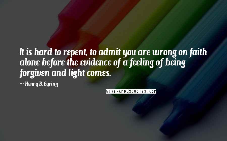 Henry B. Eyring Quotes: It is hard to repent, to admit you are wrong on faith alone before the evidence of a feeling of being forgiven and light comes.