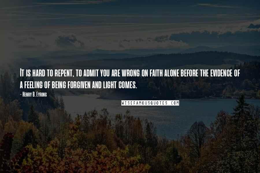 Henry B. Eyring Quotes: It is hard to repent, to admit you are wrong on faith alone before the evidence of a feeling of being forgiven and light comes.