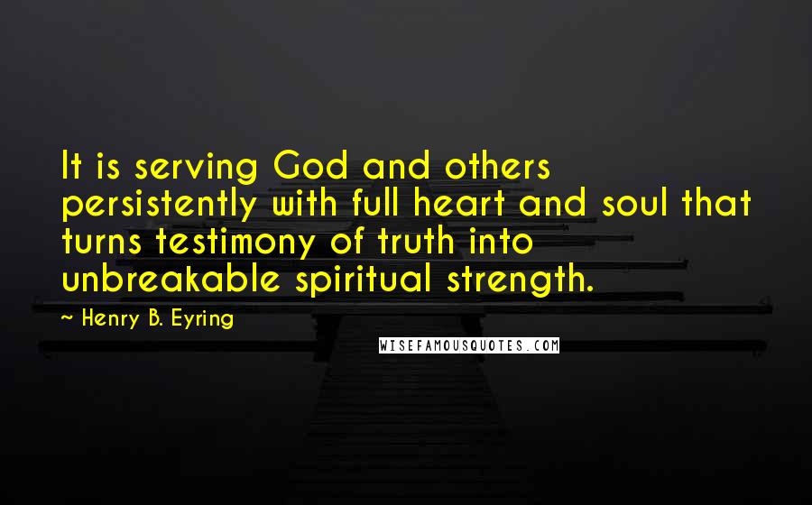 Henry B. Eyring Quotes: It is serving God and others persistently with full heart and soul that turns testimony of truth into unbreakable spiritual strength.
