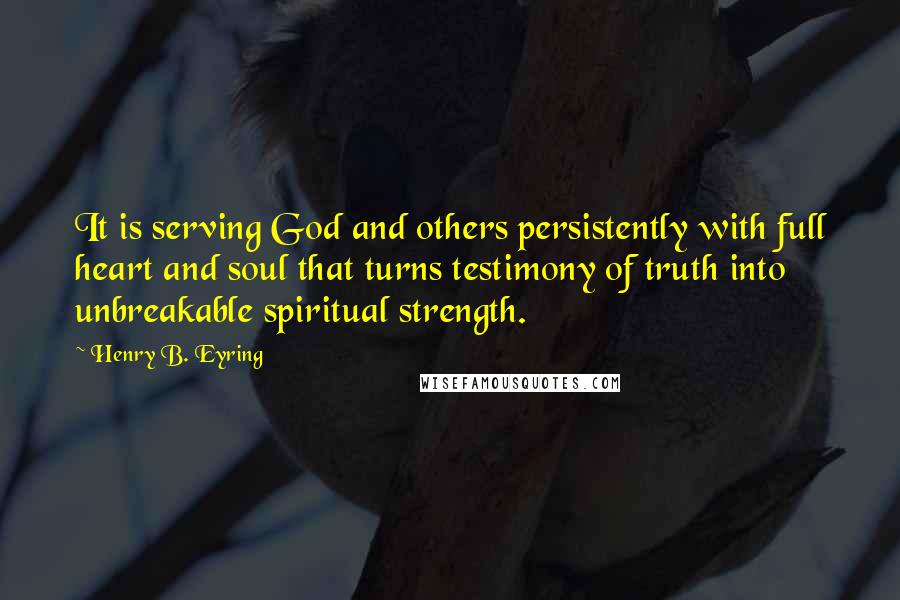 Henry B. Eyring Quotes: It is serving God and others persistently with full heart and soul that turns testimony of truth into unbreakable spiritual strength.