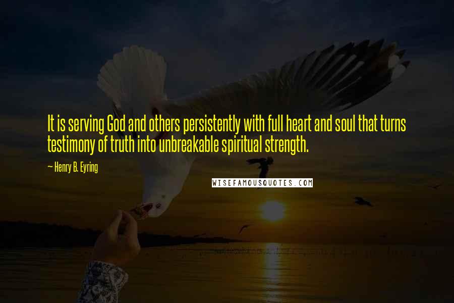 Henry B. Eyring Quotes: It is serving God and others persistently with full heart and soul that turns testimony of truth into unbreakable spiritual strength.