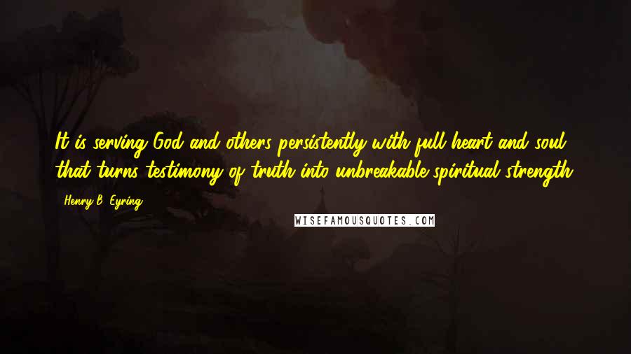 Henry B. Eyring Quotes: It is serving God and others persistently with full heart and soul that turns testimony of truth into unbreakable spiritual strength.