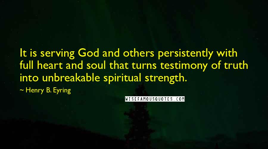 Henry B. Eyring Quotes: It is serving God and others persistently with full heart and soul that turns testimony of truth into unbreakable spiritual strength.