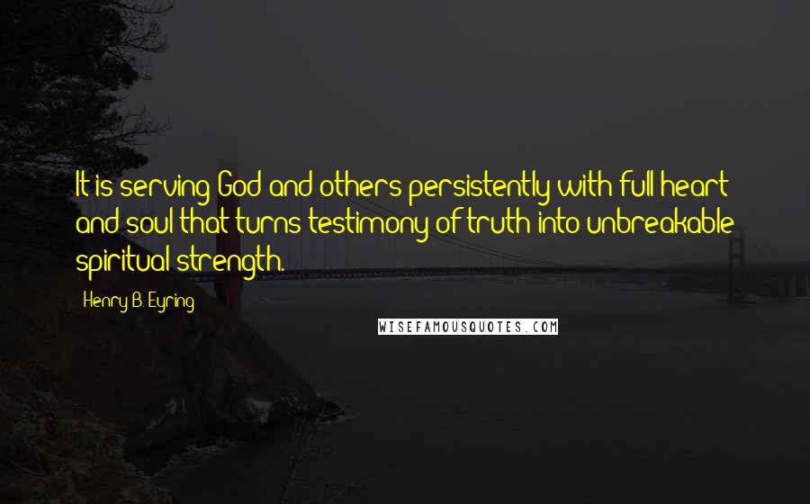 Henry B. Eyring Quotes: It is serving God and others persistently with full heart and soul that turns testimony of truth into unbreakable spiritual strength.