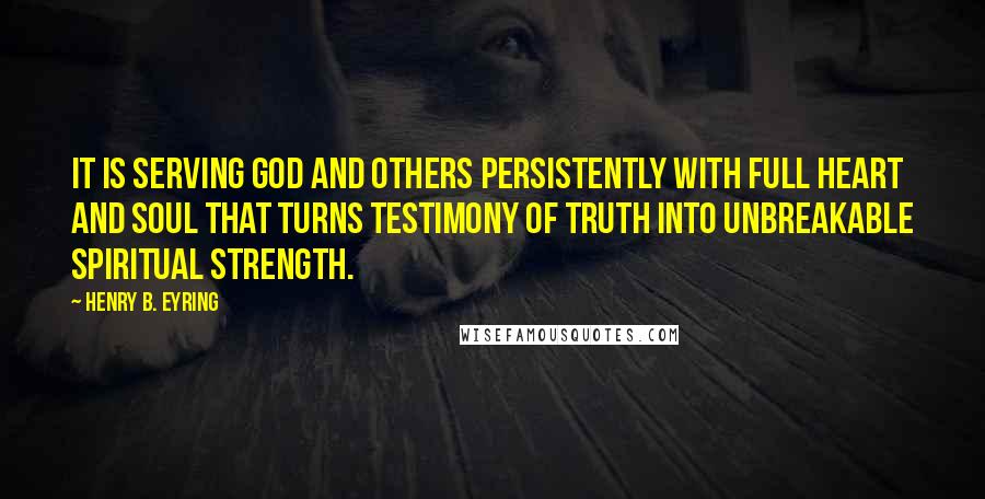 Henry B. Eyring Quotes: It is serving God and others persistently with full heart and soul that turns testimony of truth into unbreakable spiritual strength.