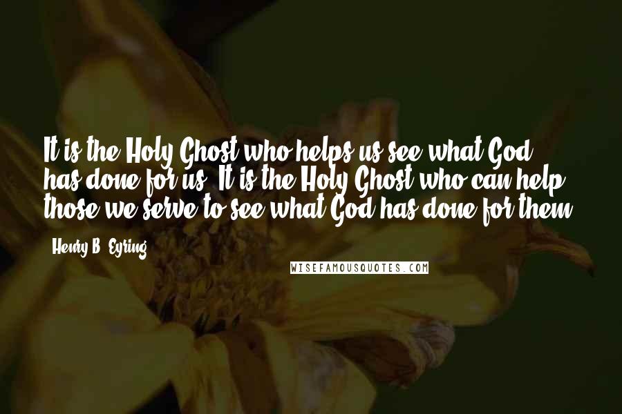 Henry B. Eyring Quotes: It is the Holy Ghost who helps us see what God has done for us. It is the Holy Ghost who can help those we serve to see what God has done for them.