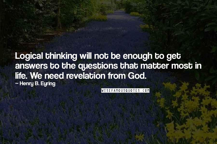 Henry B. Eyring Quotes: Logical thinking will not be enough to get answers to the questions that matter most in life. We need revelation from God.