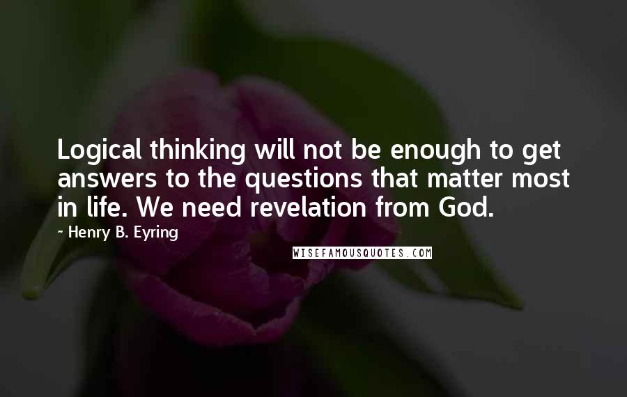 Henry B. Eyring Quotes: Logical thinking will not be enough to get answers to the questions that matter most in life. We need revelation from God.