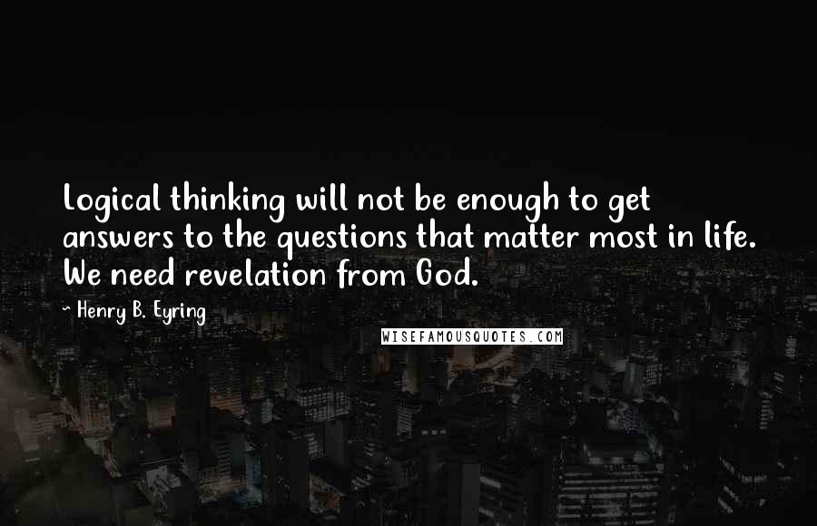 Henry B. Eyring Quotes: Logical thinking will not be enough to get answers to the questions that matter most in life. We need revelation from God.