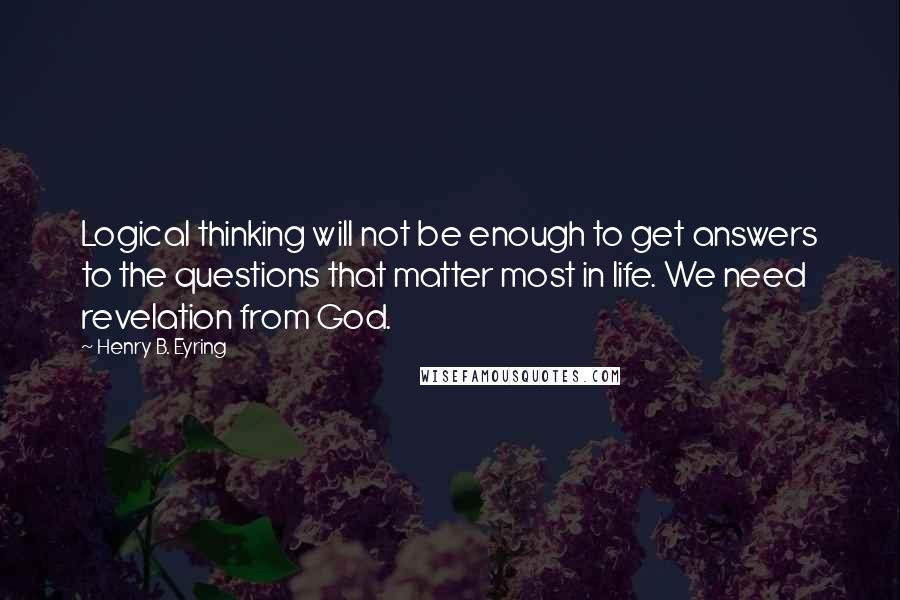 Henry B. Eyring Quotes: Logical thinking will not be enough to get answers to the questions that matter most in life. We need revelation from God.