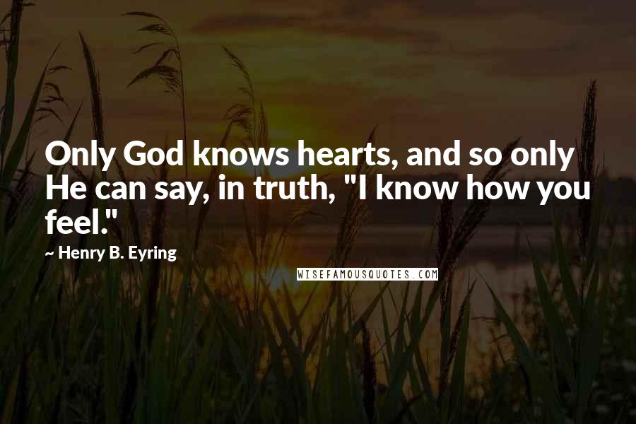 Henry B. Eyring Quotes: Only God knows hearts, and so only He can say, in truth, "I know how you feel."