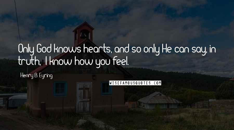 Henry B. Eyring Quotes: Only God knows hearts, and so only He can say, in truth, "I know how you feel."