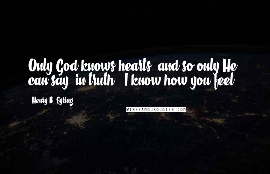 Henry B. Eyring Quotes: Only God knows hearts, and so only He can say, in truth, "I know how you feel."