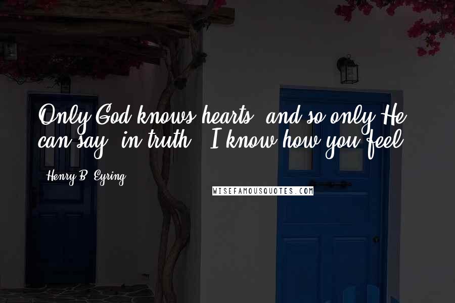 Henry B. Eyring Quotes: Only God knows hearts, and so only He can say, in truth, "I know how you feel."