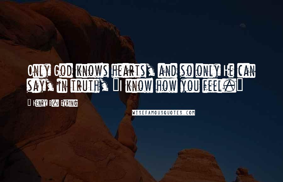 Henry B. Eyring Quotes: Only God knows hearts, and so only He can say, in truth, "I know how you feel."