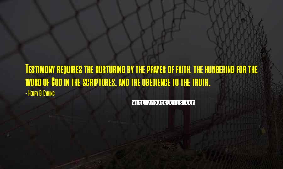 Henry B. Eyring Quotes: Testimony requires the nurturing by the prayer of faith, the hungering for the word of God in the scriptures, and the obedience to the truth.