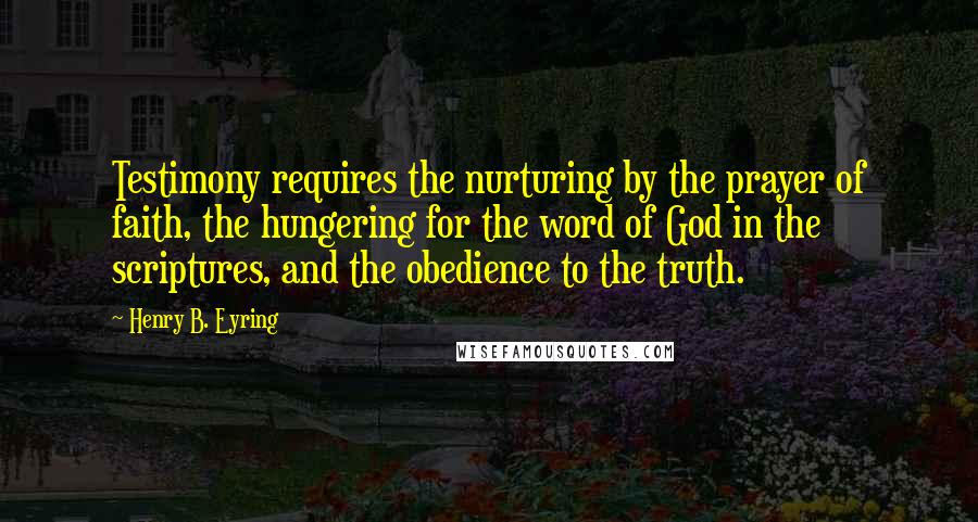 Henry B. Eyring Quotes: Testimony requires the nurturing by the prayer of faith, the hungering for the word of God in the scriptures, and the obedience to the truth.
