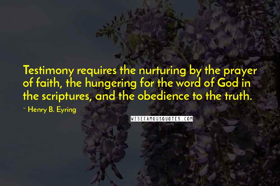 Henry B. Eyring Quotes: Testimony requires the nurturing by the prayer of faith, the hungering for the word of God in the scriptures, and the obedience to the truth.