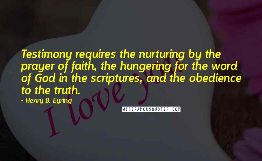 Henry B. Eyring Quotes: Testimony requires the nurturing by the prayer of faith, the hungering for the word of God in the scriptures, and the obedience to the truth.