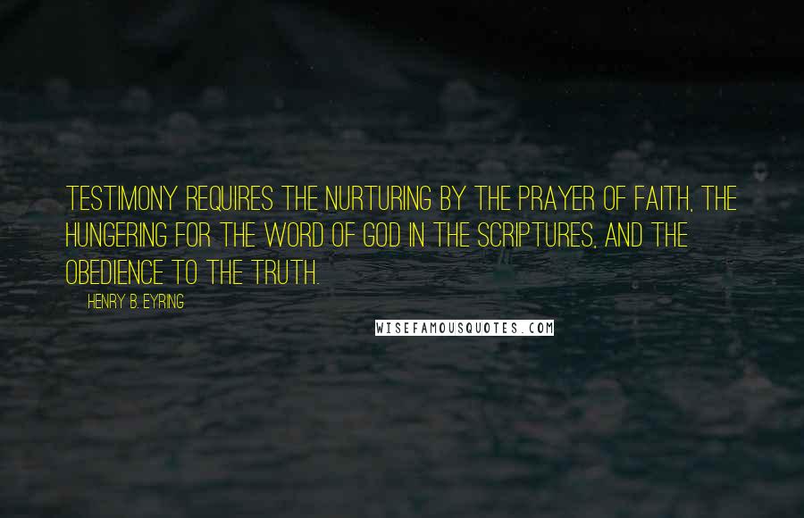 Henry B. Eyring Quotes: Testimony requires the nurturing by the prayer of faith, the hungering for the word of God in the scriptures, and the obedience to the truth.