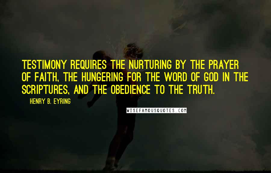 Henry B. Eyring Quotes: Testimony requires the nurturing by the prayer of faith, the hungering for the word of God in the scriptures, and the obedience to the truth.