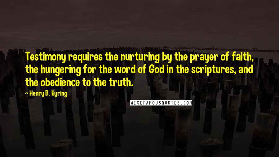 Henry B. Eyring Quotes: Testimony requires the nurturing by the prayer of faith, the hungering for the word of God in the scriptures, and the obedience to the truth.