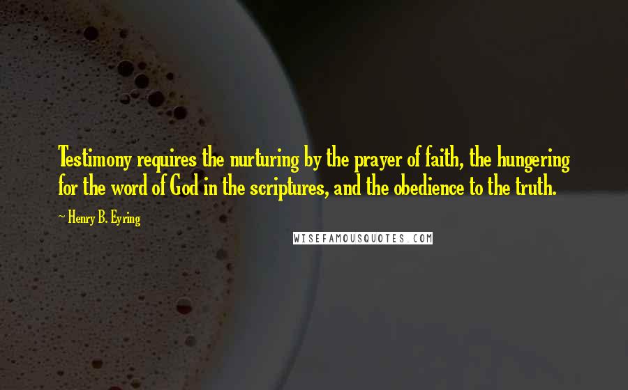 Henry B. Eyring Quotes: Testimony requires the nurturing by the prayer of faith, the hungering for the word of God in the scriptures, and the obedience to the truth.