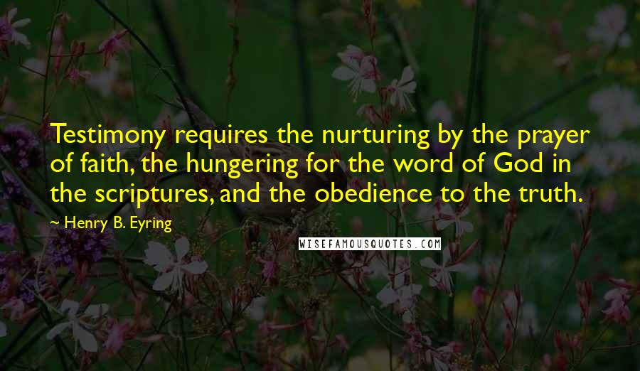Henry B. Eyring Quotes: Testimony requires the nurturing by the prayer of faith, the hungering for the word of God in the scriptures, and the obedience to the truth.
