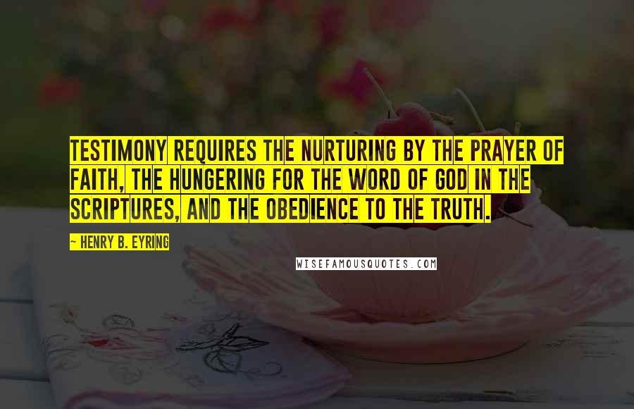 Henry B. Eyring Quotes: Testimony requires the nurturing by the prayer of faith, the hungering for the word of God in the scriptures, and the obedience to the truth.