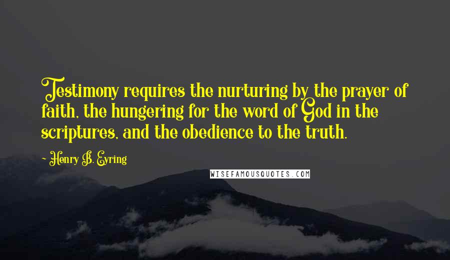 Henry B. Eyring Quotes: Testimony requires the nurturing by the prayer of faith, the hungering for the word of God in the scriptures, and the obedience to the truth.