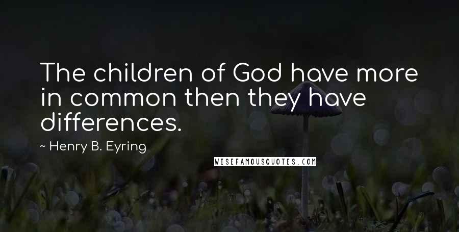 Henry B. Eyring Quotes: The children of God have more in common then they have differences.