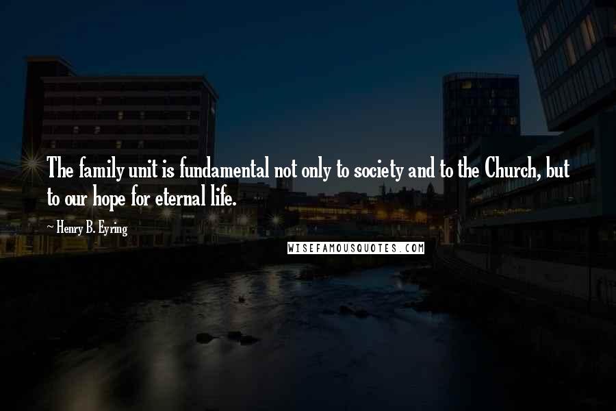 Henry B. Eyring Quotes: The family unit is fundamental not only to society and to the Church, but to our hope for eternal life.