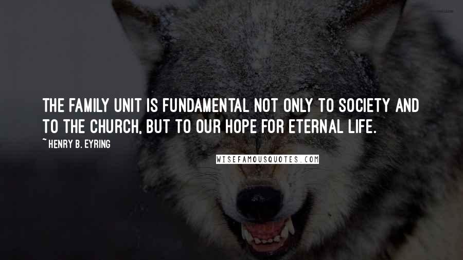 Henry B. Eyring Quotes: The family unit is fundamental not only to society and to the Church, but to our hope for eternal life.