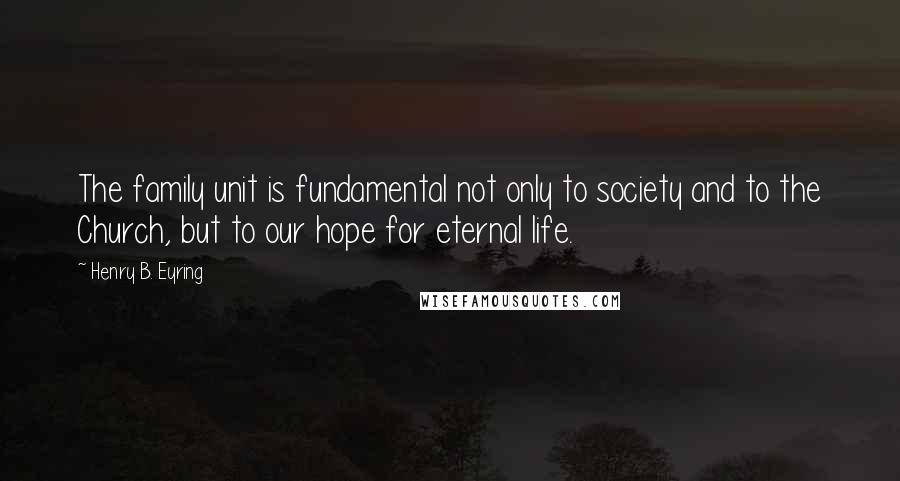 Henry B. Eyring Quotes: The family unit is fundamental not only to society and to the Church, but to our hope for eternal life.