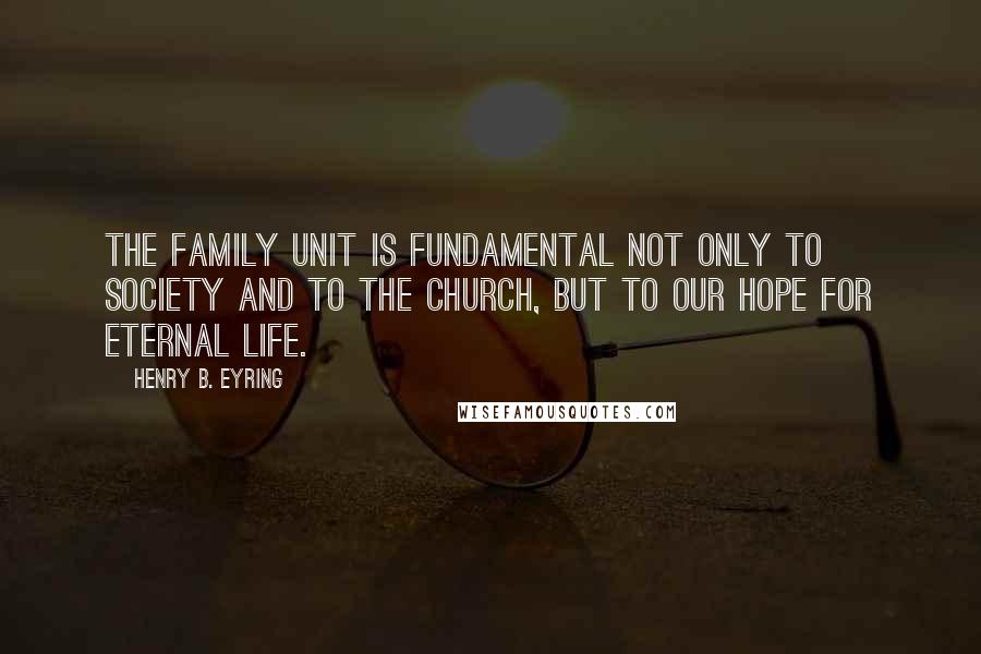 Henry B. Eyring Quotes: The family unit is fundamental not only to society and to the Church, but to our hope for eternal life.