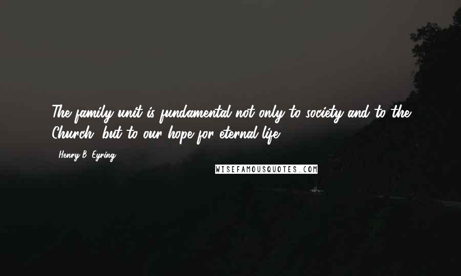 Henry B. Eyring Quotes: The family unit is fundamental not only to society and to the Church, but to our hope for eternal life.