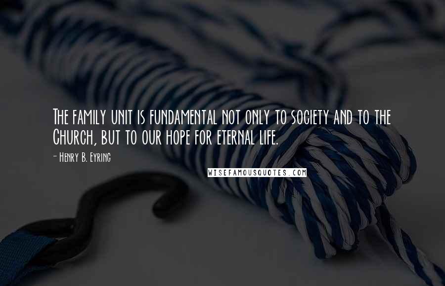 Henry B. Eyring Quotes: The family unit is fundamental not only to society and to the Church, but to our hope for eternal life.