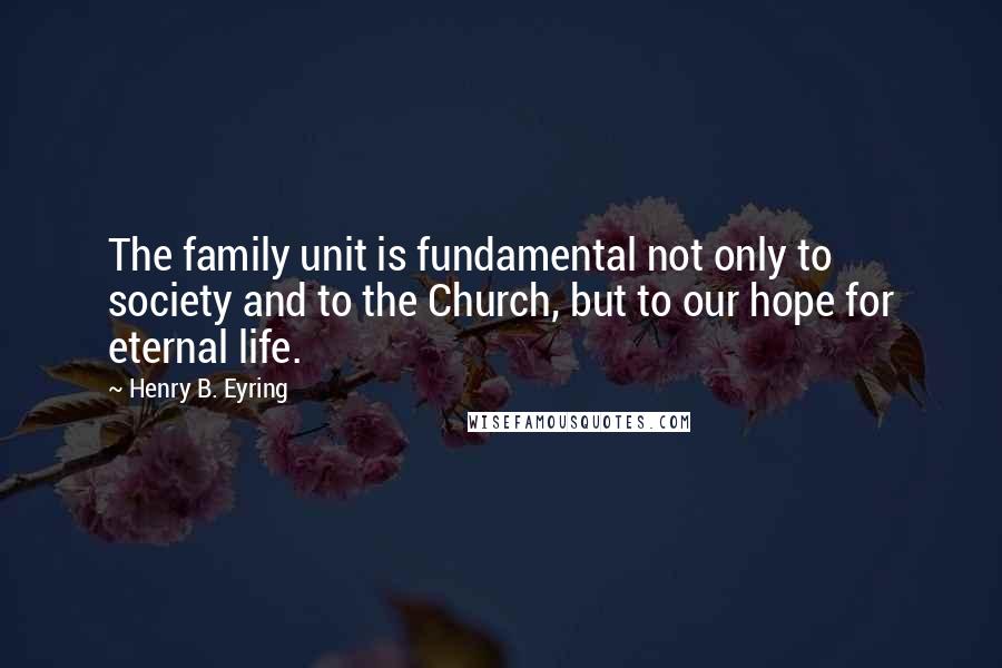 Henry B. Eyring Quotes: The family unit is fundamental not only to society and to the Church, but to our hope for eternal life.