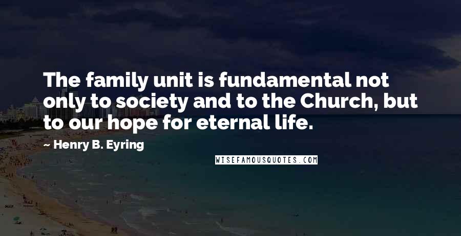 Henry B. Eyring Quotes: The family unit is fundamental not only to society and to the Church, but to our hope for eternal life.