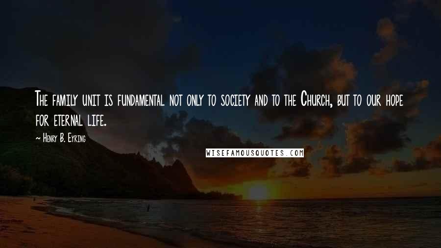 Henry B. Eyring Quotes: The family unit is fundamental not only to society and to the Church, but to our hope for eternal life.