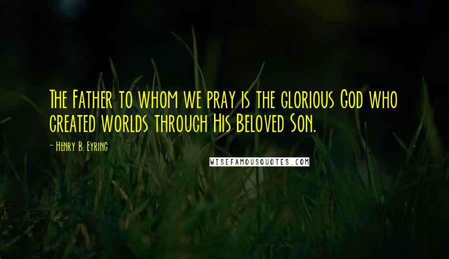 Henry B. Eyring Quotes: The Father to whom we pray is the glorious God who created worlds through His Beloved Son.