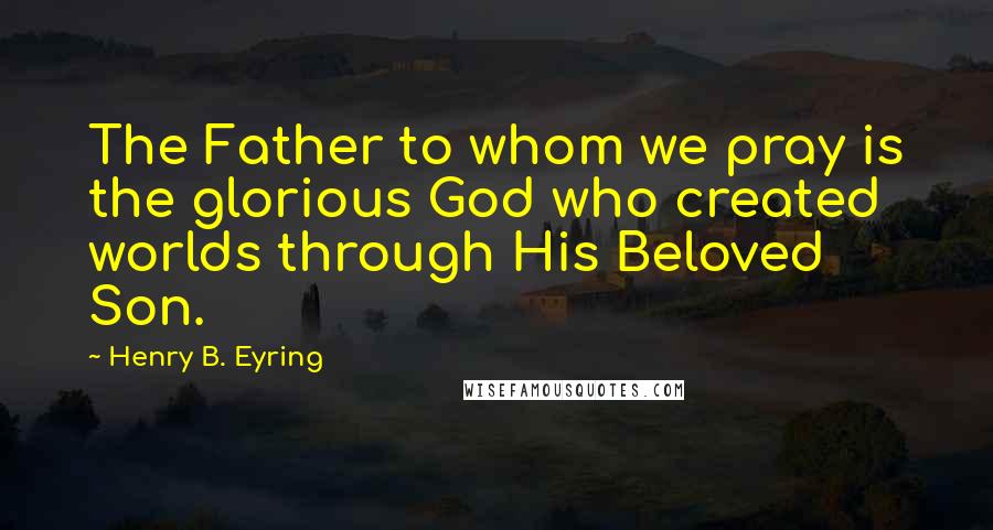 Henry B. Eyring Quotes: The Father to whom we pray is the glorious God who created worlds through His Beloved Son.