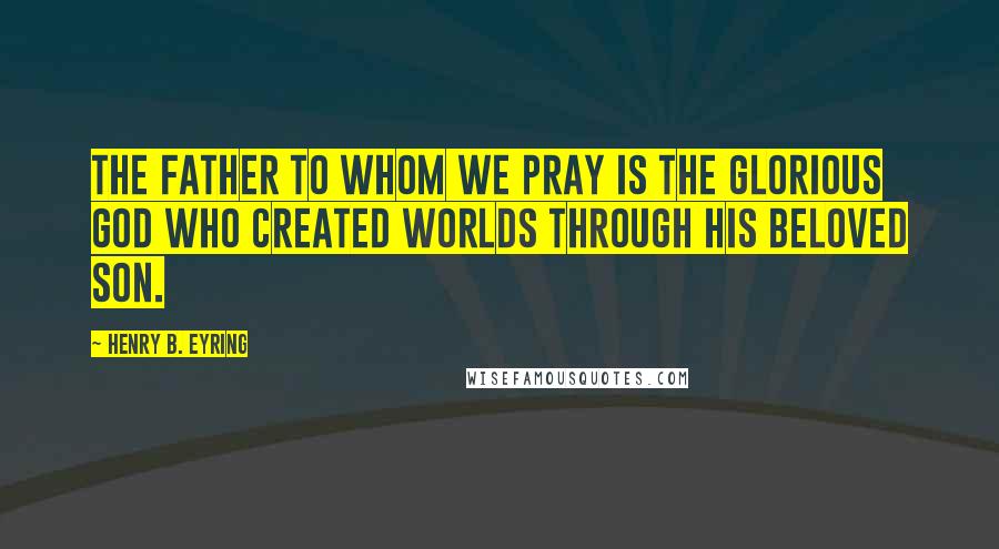 Henry B. Eyring Quotes: The Father to whom we pray is the glorious God who created worlds through His Beloved Son.